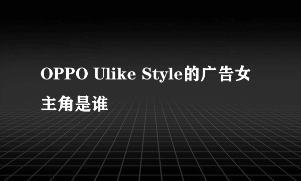 OPPO Ulike Style的广告女主角是谁