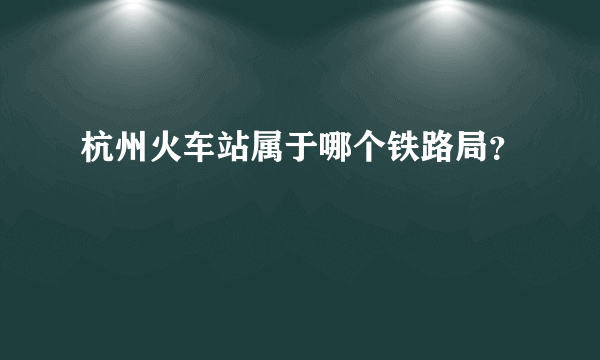 杭州火车站属于哪个铁路局？