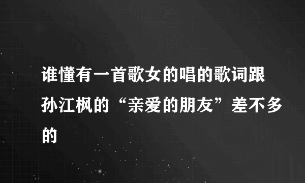 谁懂有一首歌女的唱的歌词跟孙江枫的“亲爱的朋友”差不多的