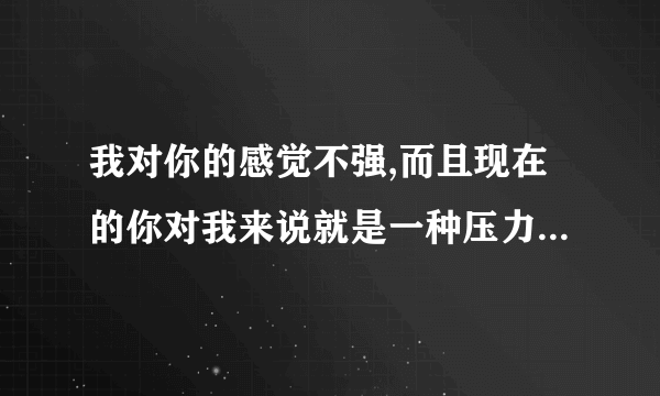 我对你的感觉不强,而且现在的你对我来说就是一种压力,我该怎么回答？