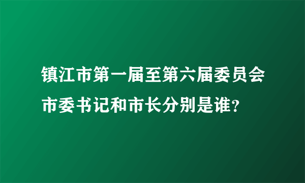 镇江市第一届至第六届委员会市委书记和市长分别是谁？