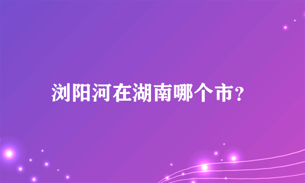 浏阳河在湖南哪个市？