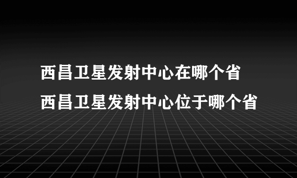 西昌卫星发射中心在哪个省 西昌卫星发射中心位于哪个省