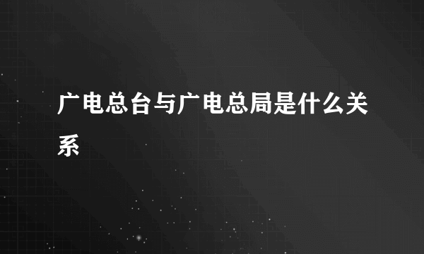 广电总台与广电总局是什么关系