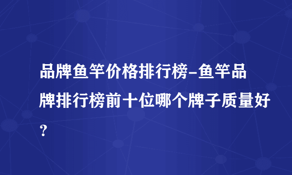 品牌鱼竿价格排行榜-鱼竿品牌排行榜前十位哪个牌子质量好？