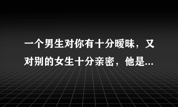 一个男生对你有十分暧昧，又对别的女生十分亲密，他是怎样想的？