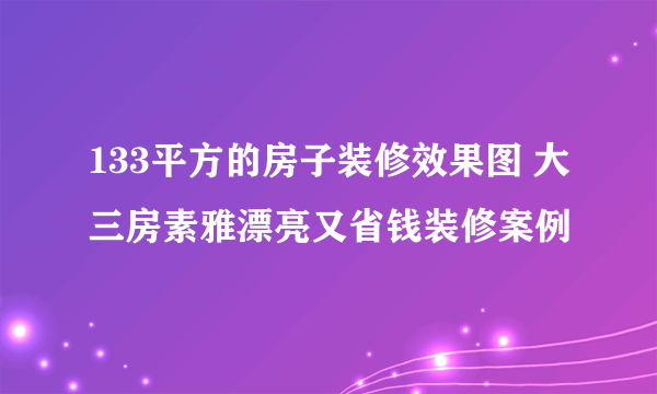 133平方的房子装修效果图 大三房素雅漂亮又省钱装修案例