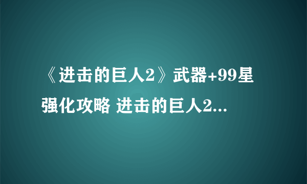 《进击的巨人2》武器+99星强化攻略 进击的巨人2武器怎么强化