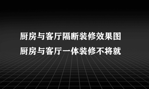 厨房与客厅隔断装修效果图 厨房与客厅一体装修不将就