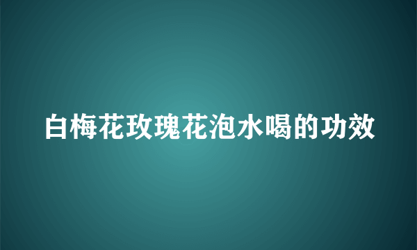 白梅花玫瑰花泡水喝的功效