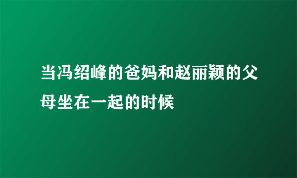 当冯绍峰的爸妈和赵丽颖的父母坐在一起的时候