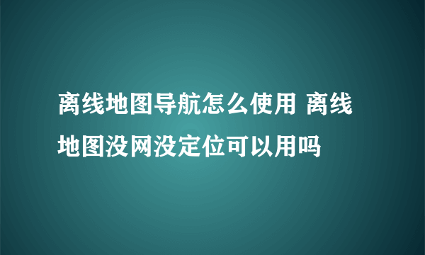 离线地图导航怎么使用 离线地图没网没定位可以用吗