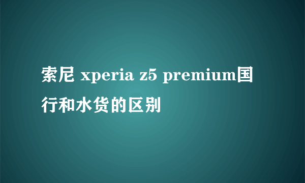 索尼 xperia z5 premium国行和水货的区别