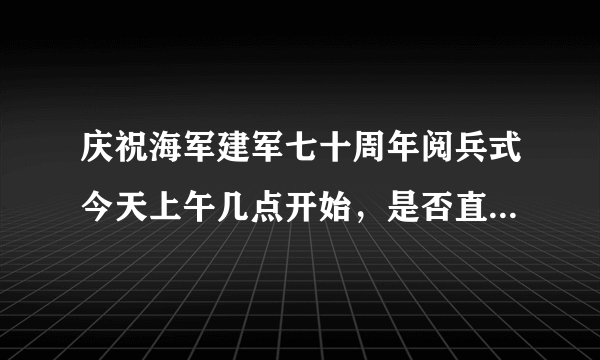 庆祝海军建军七十周年阅兵式今天上午几点开始，是否直播。丶?1？