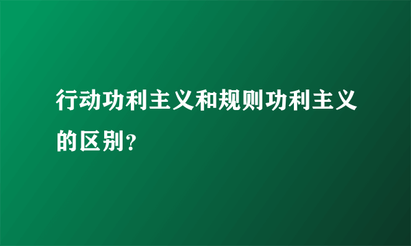 行动功利主义和规则功利主义的区别？