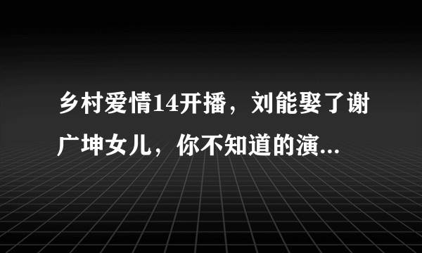 乡村爱情14开播，刘能娶了谢广坤女儿，你不知道的演员现实关系