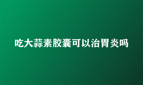 吃大蒜素胶囊可以治胃炎吗