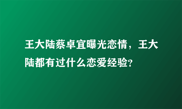 王大陆蔡卓宜曝光恋情，王大陆都有过什么恋爱经验？