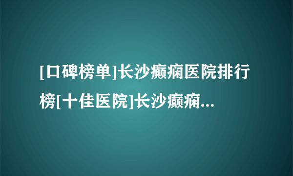 [口碑榜单]长沙癫痫医院排行榜[十佳医院]长沙癫痫医院口碑前十新公布！