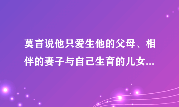 莫言说他只爱生他的父母、相伴的妻子与自己生育的儿女，你怎么看？