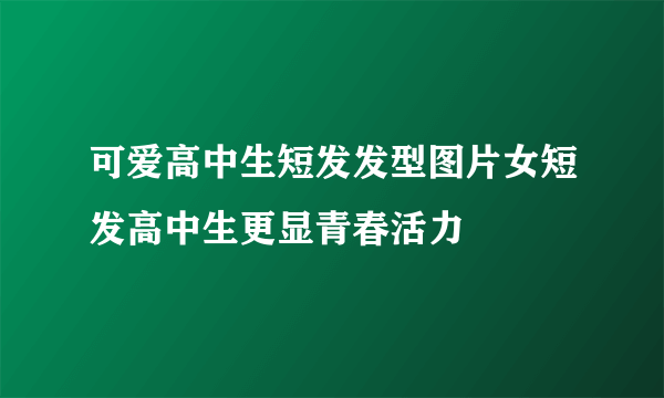 可爱高中生短发发型图片女短发高中生更显青春活力