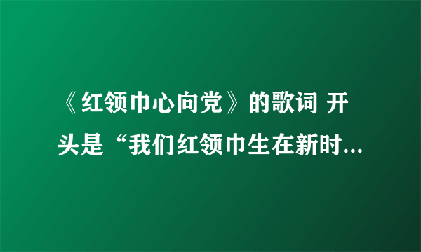 《红领巾心向党》的歌词 开头是“我们红领巾生在新时代，祖国······”急啊，各位前辈们，帮帮我吧