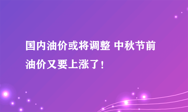 国内油价或将调整 中秋节前油价又要上涨了！