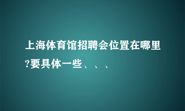 上海体育馆招聘会位置在哪里?要具体一些、、、