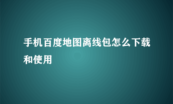 手机百度地图离线包怎么下载和使用