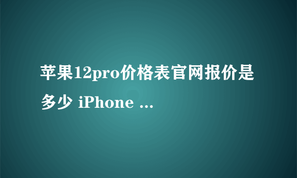 苹果12pro价格表官网报价是多少 iPhone 12 pro官网报价