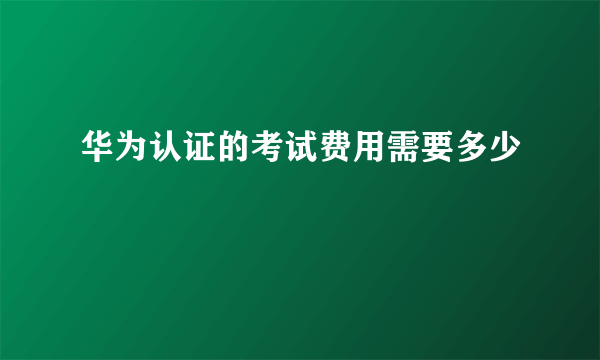 华为认证的考试费用需要多少