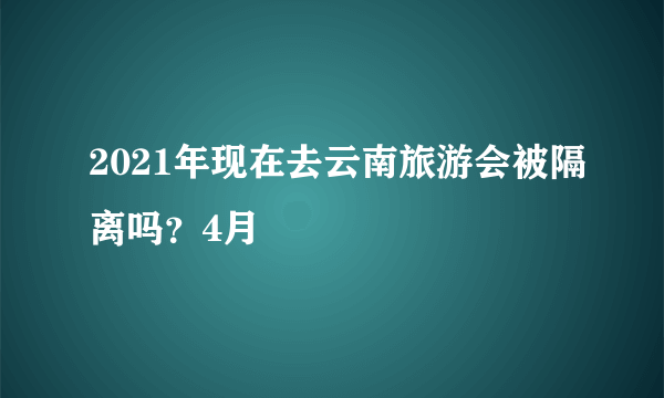 2021年现在去云南旅游会被隔离吗？4月