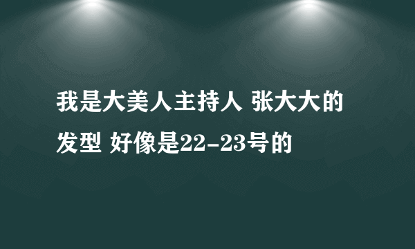 我是大美人主持人 张大大的发型 好像是22-23号的