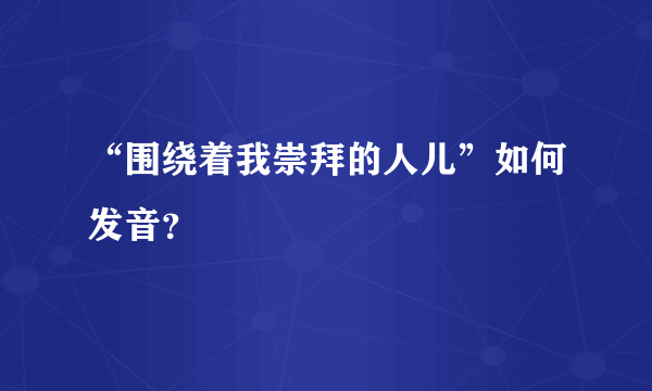 “围绕着我崇拜的人儿”如何发音？