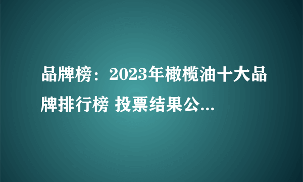 品牌榜：2023年橄榄油十大品牌排行榜 投票结果公布【新】