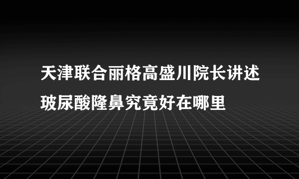 天津联合丽格高盛川院长讲述玻尿酸隆鼻究竟好在哪里