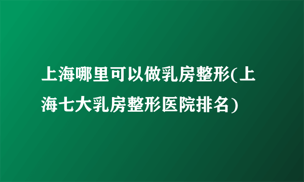 上海哪里可以做乳房整形(上海七大乳房整形医院排名)