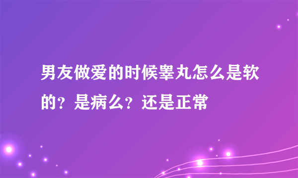 男友做爱的时候睾丸怎么是软的？是病么？还是正常