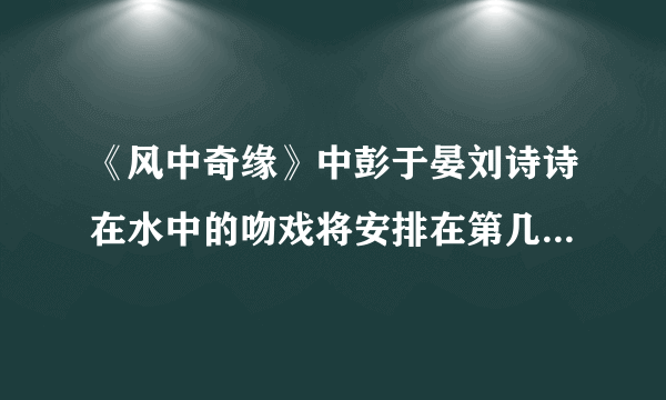 《风中奇缘》中彭于晏刘诗诗在水中的吻戏将安排在第几集？什么时候播放？