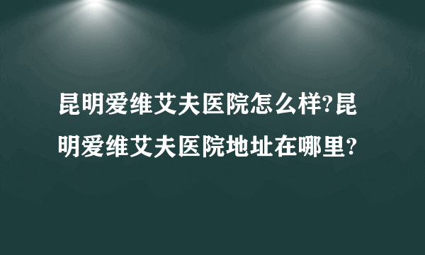 昆明爱维艾夫医院怎么样?昆明爱维艾夫医院地址在哪里?