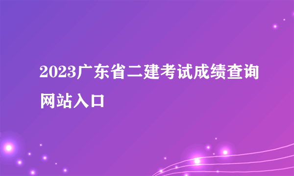 2023广东省二建考试成绩查询网站入口