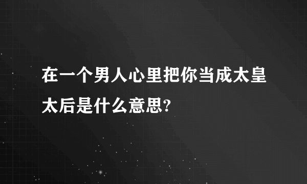 在一个男人心里把你当成太皇太后是什么意思?