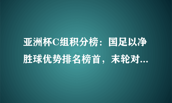 亚洲杯C组积分榜：国足以净胜球优势排名榜首，末轮对阵韩国不输即锁定头名，你怎么看？