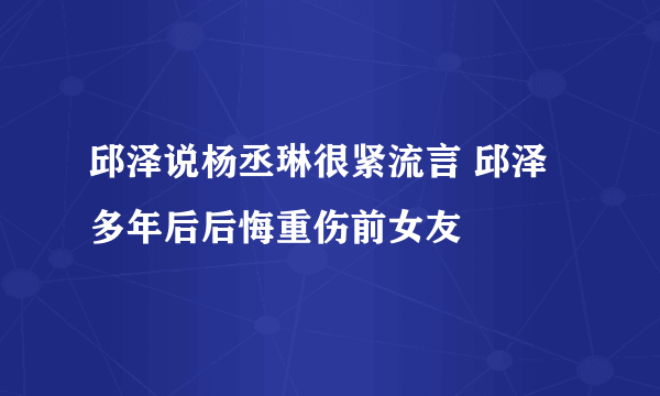 邱泽说杨丞琳很紧流言 邱泽多年后后悔重伤前女友