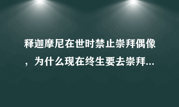 释迦摩尼在世时禁止崇拜偶像，为什么现在终生要去崇拜佛和菩萨？