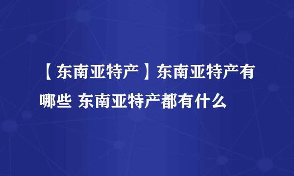 【东南亚特产】东南亚特产有哪些 东南亚特产都有什么