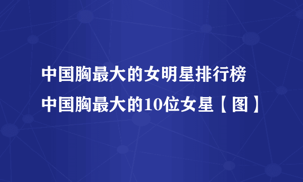 中国胸最大的女明星排行榜 中国胸最大的10位女星【图】