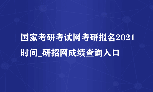 国家考研考试网考研报名2021时间_研招网成绩查询入口