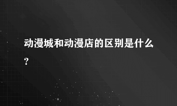 动漫城和动漫店的区别是什么？