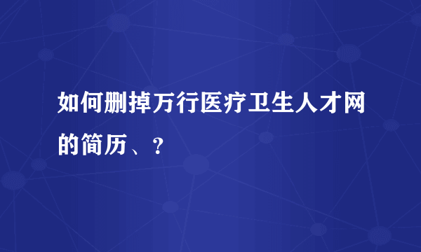 如何删掉万行医疗卫生人才网的简历、？